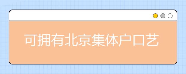 可擁有北京集體戶口藝術(shù)類學(xué)校說明，非京籍高考家長(zhǎng)重點(diǎn)關(guān)注