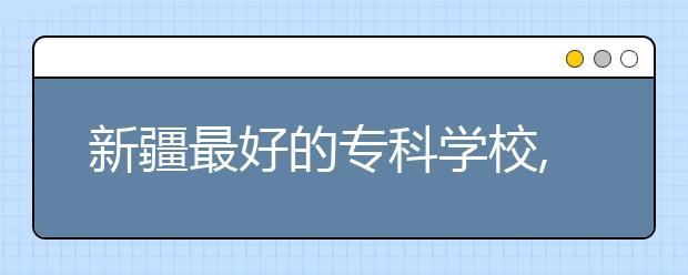 新疆最好的?？茖W校,2020年新疆專科學校排名前十名單公布