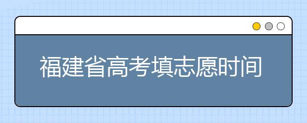 福建省高考填志愿時(shí)間是什么時(shí)候？為您整理福建省高考填報(bào)志愿時(shí)間以及招生辦法