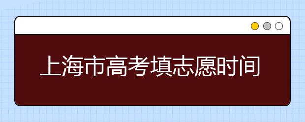 上海市高考填志愿時(shí)間是什么時(shí)候？為您整理上海市高考填報(bào)志愿時(shí)間以及招生辦法