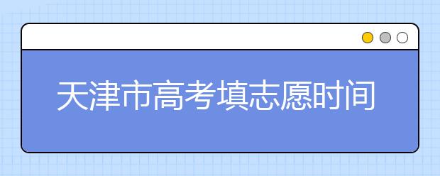 天津市高考填志愿時間是什么時候？為您整理天津市高考填報志愿時間以及招生辦法