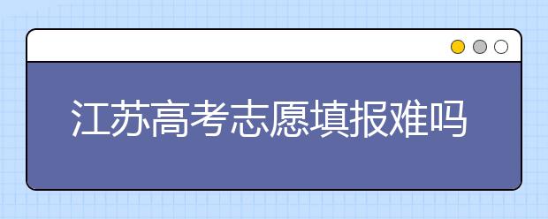 江蘇高考志愿填報(bào)難嗎？把握這幾點(diǎn)，志愿填報(bào)很容易！