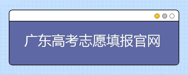 廣東高考志愿填報官網(wǎng)入口，廣東省有那些大學值得報考