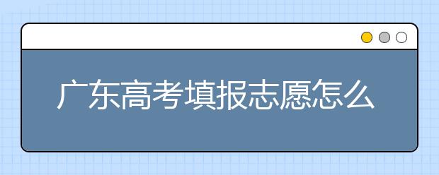 廣東高考填報志愿怎么填？各種志愿填報怎么填？