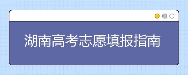 湖南高考志愿填報(bào)指南，志愿報(bào)考江湖秘籍在此！