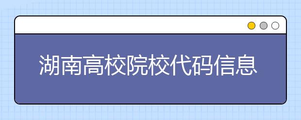 湖南高校院校代碼信息大合集！高考志愿照這樣填準(zhǔn)沒錯(cuò)