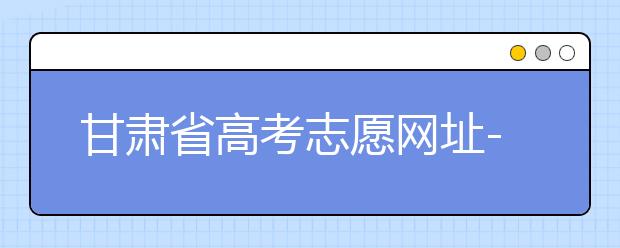 甘肅省高考志愿網址-甘肅省高考志愿四大填報技巧！