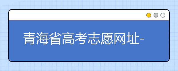 青海省高考志愿網(wǎng)址-青海省高考志愿四大填報(bào)技巧！