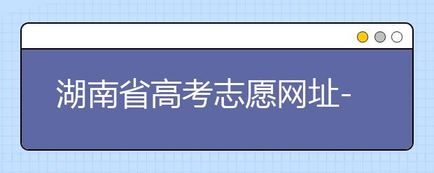 湖南省高考志愿網(wǎng)址-湖南省高考志愿填報(bào)技巧你掌握了嗎！