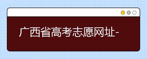 廣西省高考志愿網(wǎng)址-廣西省高考志愿有什么填報技巧？