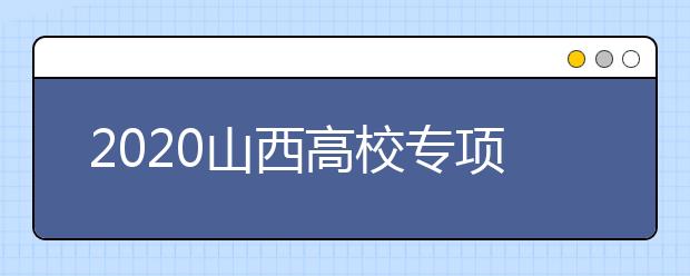 2020山西高校專項計劃怎么報？高校專項計劃有什么學校？