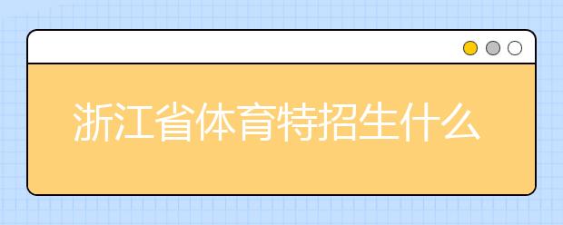 浙江省體育特招生什么時候填報志愿？填報志愿后錄取是什么時間？