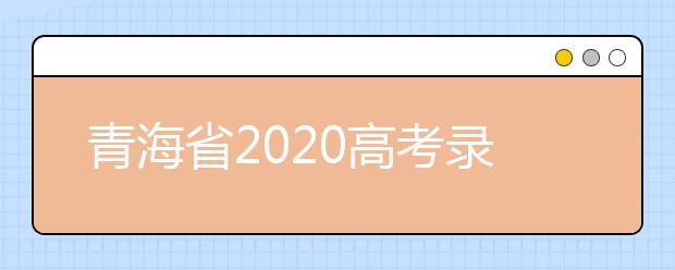 青海省2020高考錄取志愿時(shí)間是什么？青海省高考錄取時(shí)間一覽表