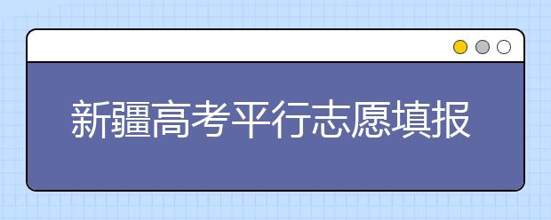 新疆高考平行志愿填報需要注意什么？高考體檢是什么意思？