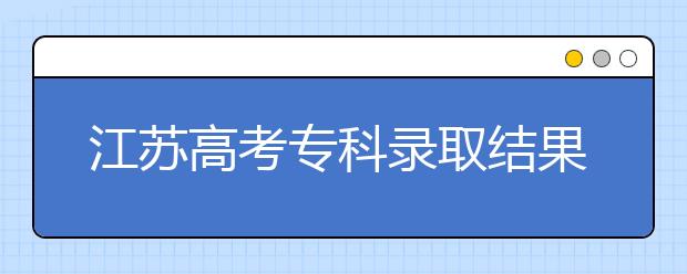 江蘇高考專(zhuān)科錄取結(jié)果公布時(shí)間是什么？一文看懂！