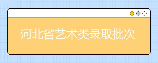 河北省藝術(shù)類錄取批次是如何設(shè)置的？藝術(shù)類考生填報志愿有哪些注意事項？