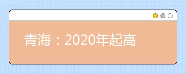 青海最新高考政策：2020年起高考錄取本科一二批合并