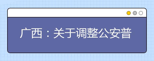 廣西：關于調(diào)整公安普通高等院校公安專業(yè)征集志愿時間的公告