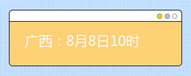 廣西：8月8日10時起考生可陸續(xù)查詢投檔、錄取信息