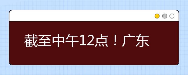 截至中午12點！廣東考生今天開始填報本科提前批征集志愿