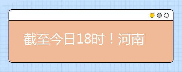 截至今日18時(shí)！河南本科提前批和國(guó)家專項(xiàng)共征集志愿1664個(gè) ！