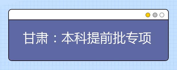 甘肅：本科提前批專項計劃及體育藝術類本科一批今日征集志愿