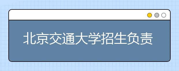 北京交通大學(xué)招生負(fù)責(zé)人談志愿填報(bào)