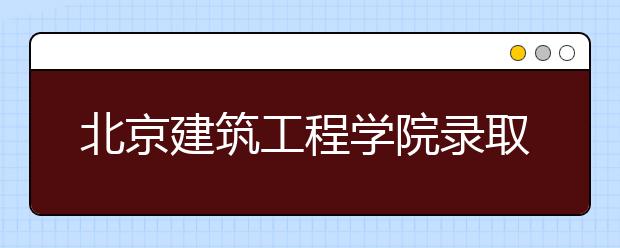 北京建筑工程學(xué)院錄取規(guī)則