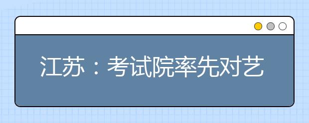 江蘇：考試院率先對(duì)藝術(shù)類(lèi)專(zhuān)業(yè)考生進(jìn)行投檔