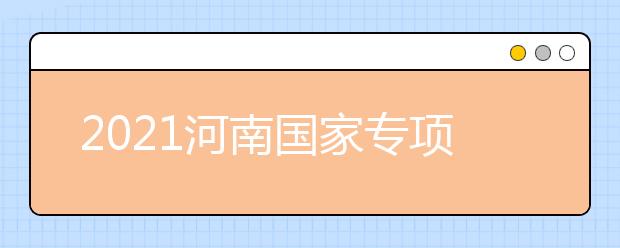 2021河南國(guó)家專項(xiàng)計(jì)劃批、本科一批、地方專項(xiàng)計(jì)劃批征集志愿